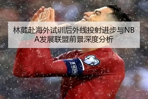 林葳赴海外试训后外线投射进步与NBA发展联盟前景深度分析 | HUOBOSPORTS